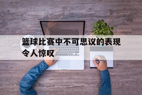关于篮球比赛中不可思议的表现令人惊叹的信息