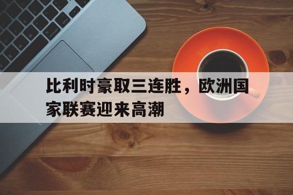 比利时豪取三连胜，欧洲国家联赛迎来高潮的简单介绍