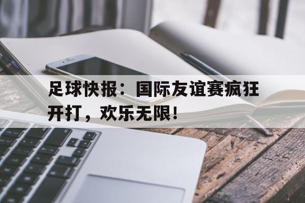 关于足球快报：国际友谊赛疯狂开打，欢乐无限！的信息